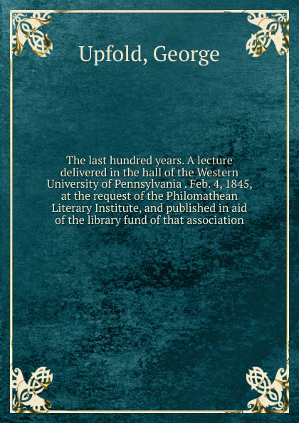 The last hundred years. A lecture delivered in the hall of the Western University of Pennsylvania . Feb. 4, 1845, at the request of the Philomathean Literary Institute, and published in aid of the library fund of that association