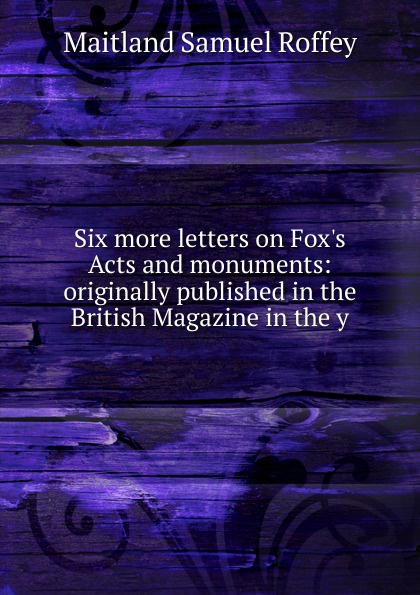 Six more letters on Fox.s Acts and monuments: originally published in the British Magazine in the y