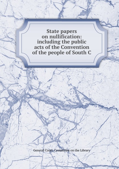 State papers on nullification: including the public acts of the Convention of the people of South C