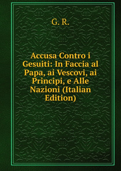 Accusa Contro i Gesuiti: In Faccia al Papa, ai Vescovi, ai Principi, e Alle Nazioni (Italian Edition)