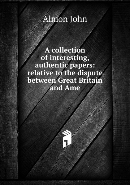 A collection of interesting, authentic papers: relative to the dispute between Great Britain and Ame