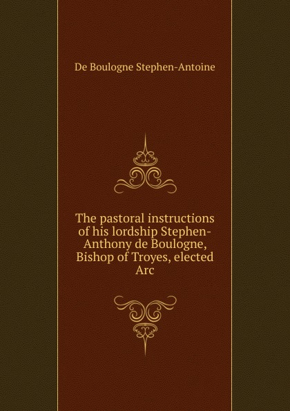 The pastoral instructions of his lordship Stephen-Anthony de Boulogne, Bishop of Troyes, elected Arc