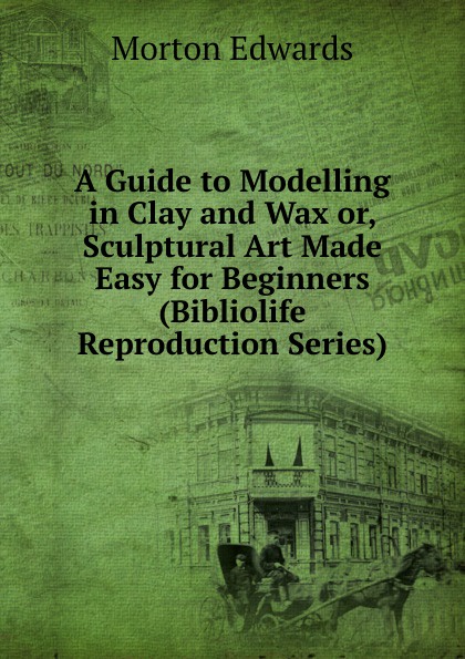 A Guide to Modelling in Clay and Wax or, Sculptural Art Made Easy for Beginners (Bibliolife Reproduction Series)