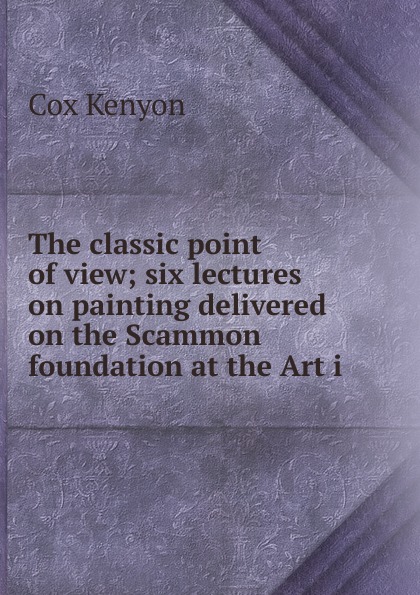 The classic point of view; six lectures on painting delivered on the Scammon foundation at the Art i