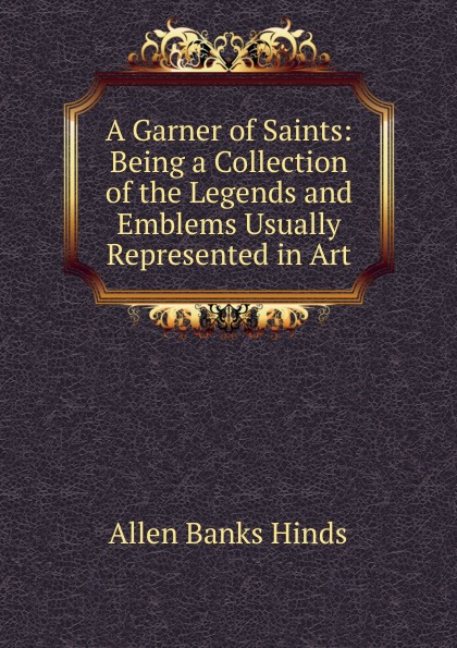 A Garner of Saints: Being a Collection of the Legends and Emblems Usually Represented in Art