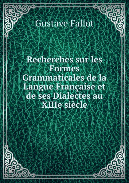 Recherches sur les Formes Grammaticales de la Langue Francaise et de ses Dialectes au XIIIe siecle