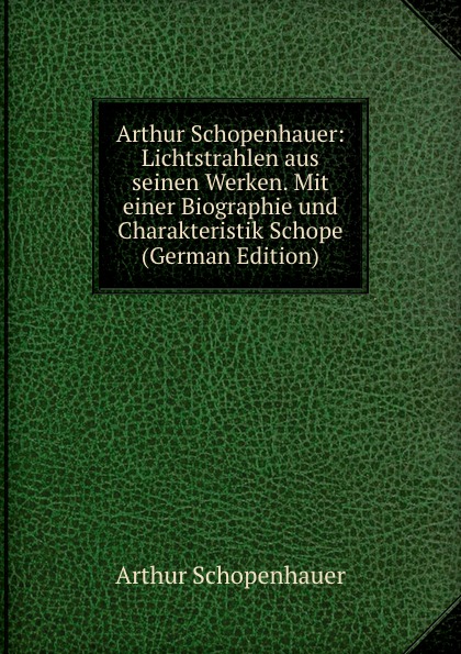 Arthur Schopenhauer: Lichtstrahlen aus seinen Werken. Mit einer Biographie und Charakteristik Schope (German Edition)