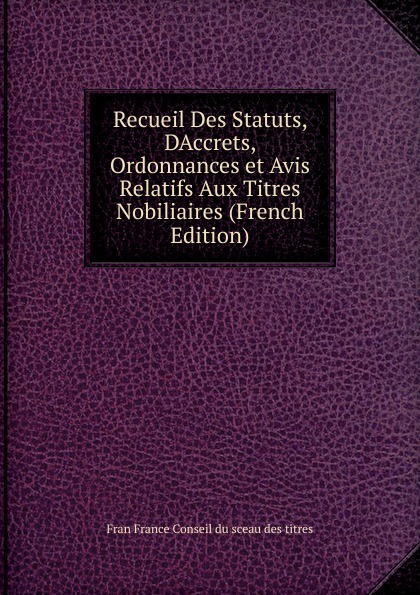 Recueil Des Statuts, DAccrets, Ordonnances et Avis Relatifs Aux Titres Nobiliaires (French Edition)