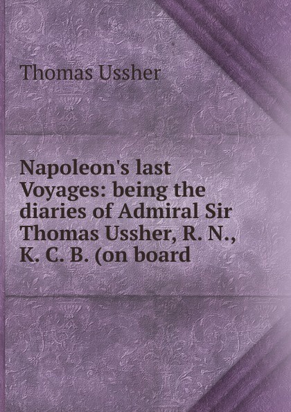 Napoleon.s last Voyages: being the diaries of Admiral Sir Thomas Ussher, R. N., K. C. B. (on board