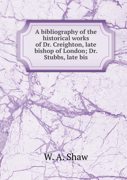 A bibliography of the historical works of Dr. Creighton, late bishop of London; Dr. Stubbs, late bis