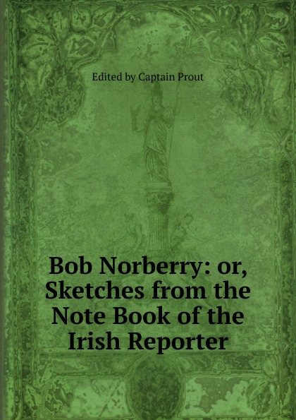 Bob Norberry: or, Sketches from the Note Book of the Irish Reporter