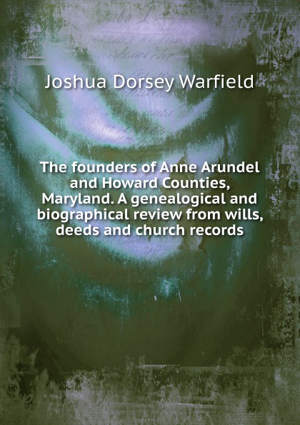 The founders of Anne Arundel and Howard Counties, Maryland. A genealogical and biographical review from wills, deeds and church records