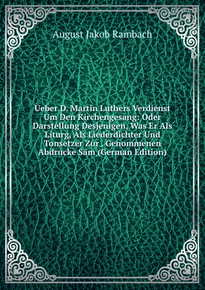 Ueber D. Martin Luthers Verdienst Um Den Kirchengesang: Oder Darstellung Desjenigen, Was Er Als Liturg, Als Liederdichter Und Tonsetzer Zur . Genommenen Abdrucke Sam (German Edition)