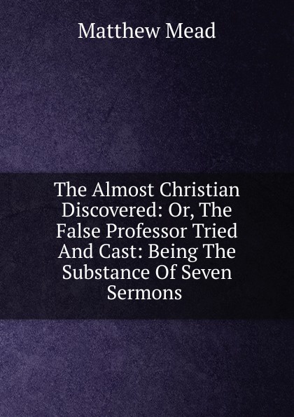 The Almost Christian Discovered: Or, The False Professor Tried And Cast: Being The Substance Of Seven Sermons .