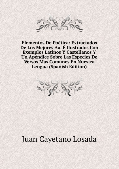 Elementos De Poetica: Extractados De Los Mejores Aa. E Ilustrados Con Exemplos Latinos Y Castellanos Y Un Apendice Sobre Las Especies De Versos Mas Comunes En Nuestra Lengua (Spanish Edition)