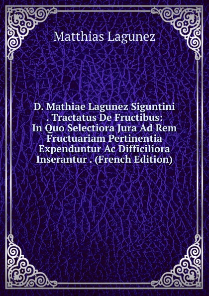 D. Mathiae Lagunez Siguntini . Tractatus De Fructibus: In Quo Selectiora Jura Ad Rem Fructuariam Pertinentia Expenduntur Ac Difficiliora Inserantur . (French Edition)