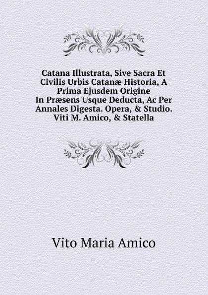 Catana Illustrata, Sive Sacra Et Civilis Urbis Catanae Historia, A Prima Ejusdem Origine In Praesens Usque Deducta, Ac Per Annales Digesta. Opera, . Studio. Viti M. Amico, . Statella.