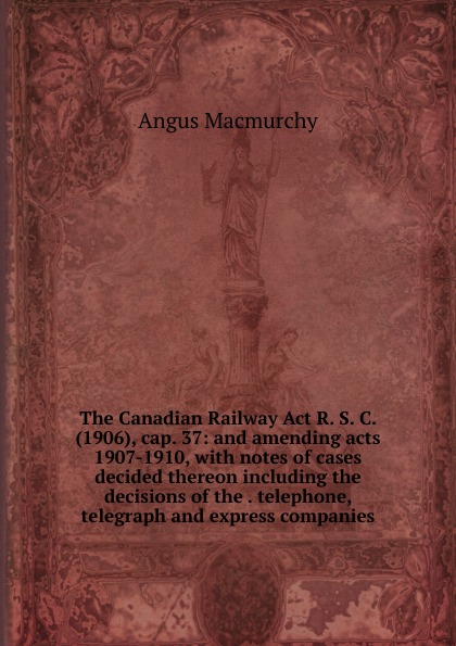 The Canadian Railway Act R. S. C. (1906), cap. 37: and amending acts 1907-1910, with notes of cases decided thereon including the decisions of the . telephone, telegraph and express companies