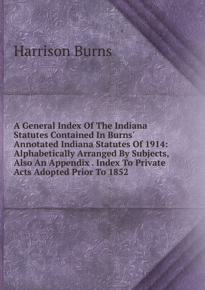 A General Index Of The Indiana Statutes Contained In Burns. Annotated Indiana Statutes Of 1914: Alphabetically Arranged By Subjects, Also An Appendix . Index To Private Acts Adopted Prior To 1852