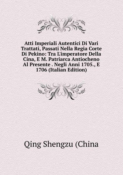 Atti Imperiali Autentici Di Vari Trattati, Passati Nella Regia Corte Di Pekino: Tra L.imperatore Della Cina, E M. Patriarca Antiocheno Al Presente . Negli Anni 1705., E 1706 (Italian Edition)