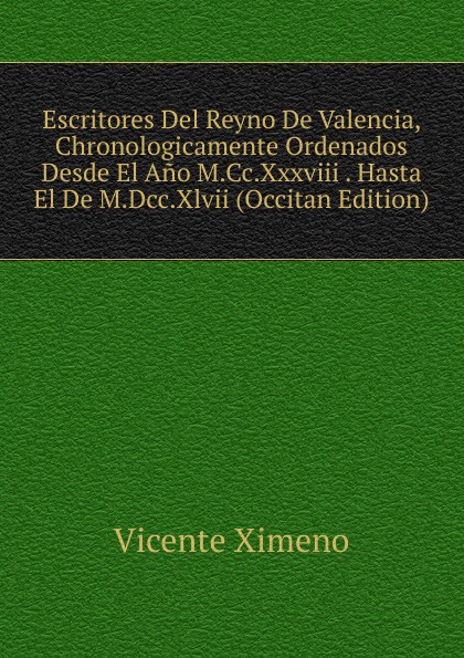 Escritores Del Reyno De Valencia, Chronologicamente Ordenados Desde El Ano M.Cc.Xxxviii . Hasta El De M.Dcc.Xlvii (Occitan Edition)