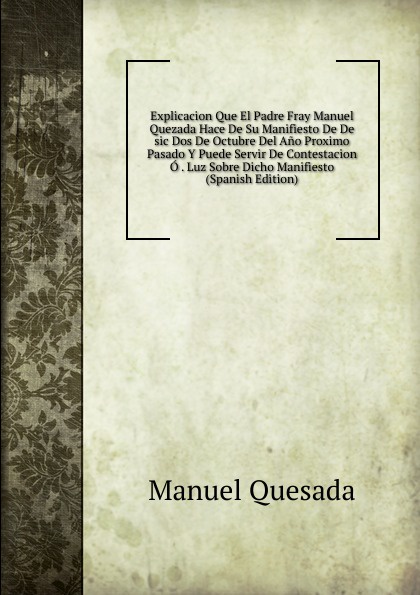 Explicacion Que El Padre Fray Manuel Quezada Hace De Su Manifiesto De De sic Dos De Octubre Del Ano Proximo Pasado Y Puede Servir De Contestacion O . Luz Sobre Dicho Manifiesto (Spanish Edition)