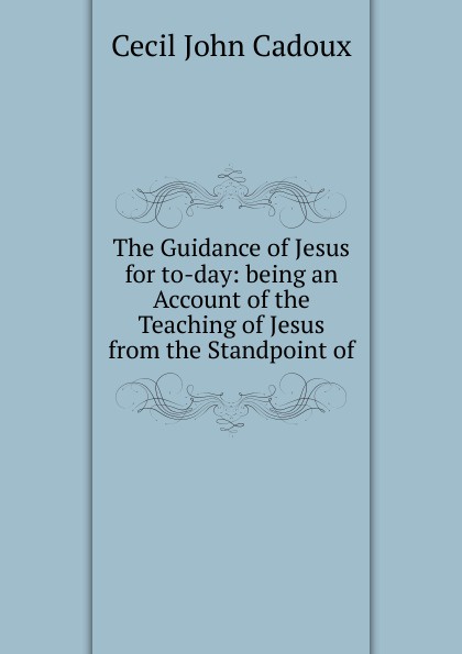 The Guidance of Jesus for to-day: being an Account of the Teaching of Jesus from the Standpoint of