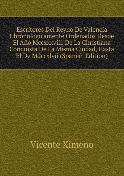 Escritores Del Reyno De Valencia Chronologicamente Ordenados Desde El Ano Mccxxxviii. De La Christiana Conquista De La Misma Ciudad, Hasta El De Mdccxlvii (Spanish Edition)