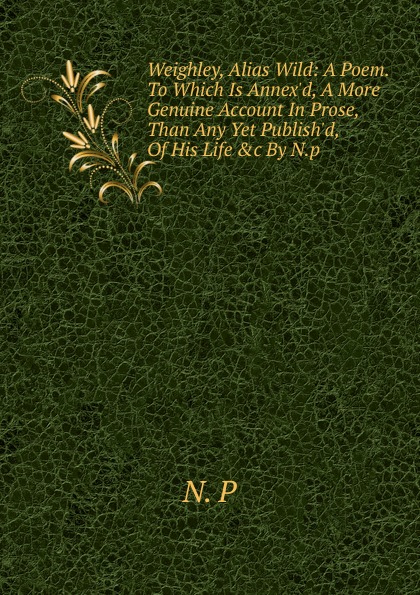 Weighley, Alias Wild: A Poem. To Which Is Annex.d, A More Genuine Account In Prose, Than Any Yet Publish.d, Of His Life .c By N.p.