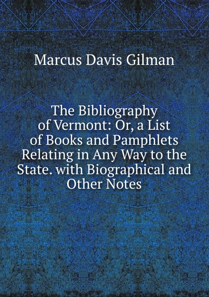 The Bibliography of Vermont: Or, a List of Books and Pamphlets Relating in Any Way to the State. with Biographical and Other Notes