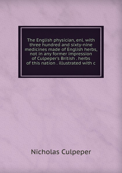 The English physician, enl. with three hundred and sixty-nine medicines made of English herbs, not in any former impression of Culpeper.s British . herbs of this nation . illustrated with c