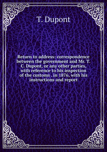 Return to address: correspondence between the government and Mr. T.C. Dupont, or any other parties, with reference to his inspection of the customs . in 1876, with his instructions and report