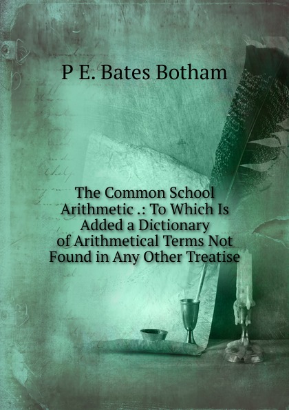 The Common School Arithmetic .: To Which Is Added a Dictionary of Arithmetical Terms Not Found in Any Other Treatise