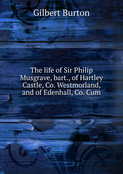 The life of Sir Philip Musgrave, bart., of Hartley Castle, Co. Westmorland, and of Edenhall, Co. Cum