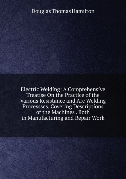 Electric Welding: A Comprehensive Treatise On the Practice of the Various Resistance and Arc Welding Processses, Covering Descriptions of the Machines . Both in Manufacturing and Repair Work