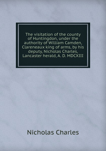 The visitation of the county of Huntingdon, under the authority of William Camden, Clareneaux king of arms, by his deputy, Nicholas Charles, Lancaster herald, A. D. MDCXIII