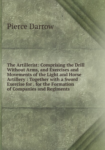 The Artillerist: Comprising the Drill Without Arms, and Exercises and Movements of the Light and Horse Artillery : Together with a Sword Exercise for . for the Formation of Companies and Regiments