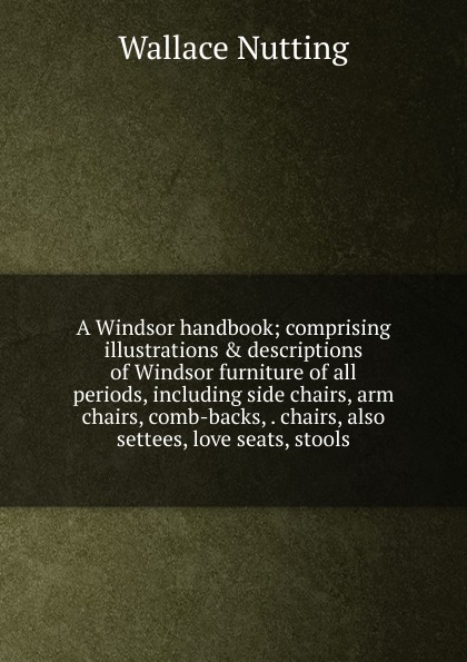 A Windsor handbook; comprising illustrations . descriptions of Windsor furniture of all periods, including side chairs, arm chairs, comb-backs, . chairs, also settees, love seats, stools