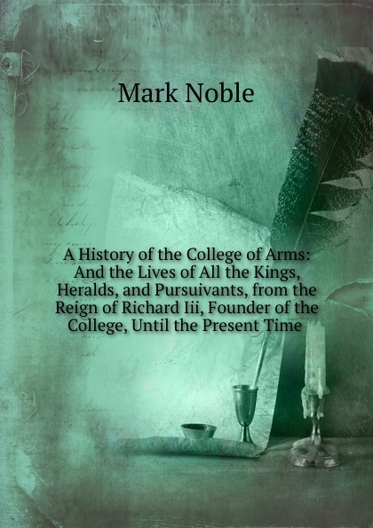 A History of the College of Arms: And the Lives of All the Kings, Heralds, and Pursuivants, from the Reign of Richard Iii, Founder of the College, Until the Present Time .