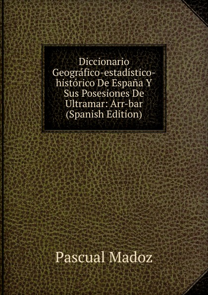 Diccionario Geografico-estadistico-historico De Espana Y Sus Posesiones De Ultramar: Arr-bar (Spanish Edition)