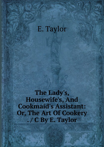 The Lady.s, Housewife.s, And Cookmaid.s Assistant: Or, The Art Of Cookery . / C By E. Taylor