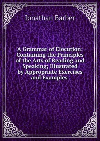 A Grammar of Elocution: Containing the Principles of the Arts of Reading and Speaking; Illustrated by Appropriate Exercises and Examples .