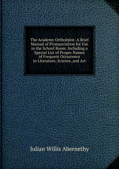 The Academy Orthoepist: A Brief Manual of Pronunciation for Use in the School Room. Including a Special List of Proper Names of Frequent Occurrence in Literature, Science, and Art