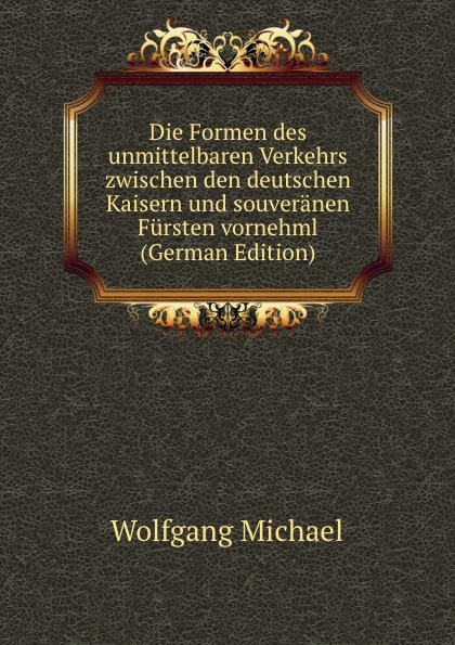 Die Formen des unmittelbaren Verkehrs zwischen den deutschen Kaisern und souveranen Fursten vornehml (German Edition)