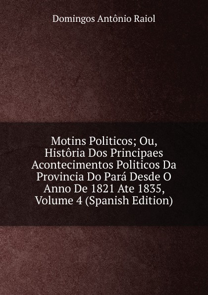 Motins Politicos; Ou, Historia Dos Principaes Acontecimentos Politicos Da Provincia Do Para Desde O Anno De 1821 Ate 1835, Volume 4 (Spanish Edition)