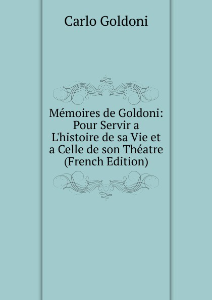 Memoires de Goldoni: Pour Servir a L.histoire de sa Vie et a Celle de son Theatre (French Edition)