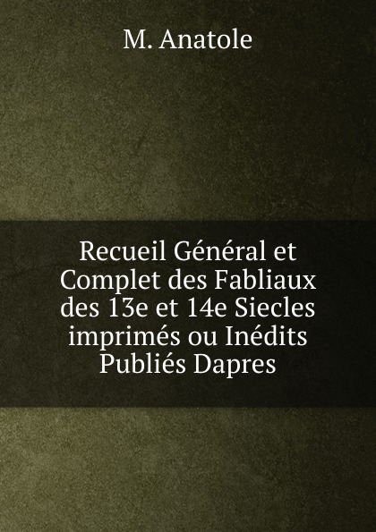 Recueil General et Complet des Fabliaux des 13e et 14e Siecles imprimes ou Inedits Publies Dapres