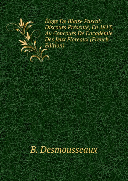Eloge De Blaise Pascal: Discours Presente, En 1813, Au Concours De L.academie Des Jeux Floreaux (French Edition)