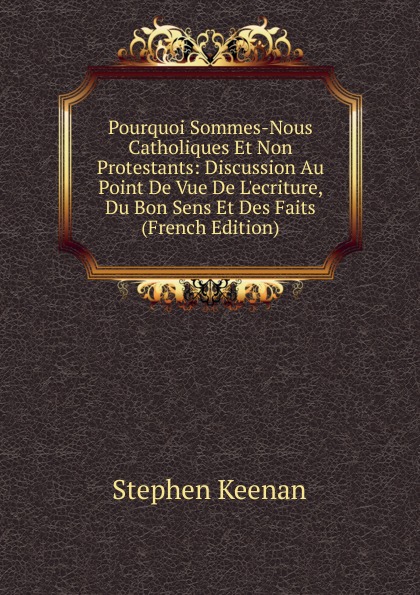 Pourquoi Sommes-Nous Catholiques Et Non Protestants: Discussion Au Point De Vue De L.ecriture, Du Bon Sens Et Des Faits (French Edition)