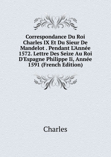 Correspondance Du Roi Charles IX Et Du Sieur De Mandelot . Pendant L.Annee 1572. Lettre Des Seize Au Roi D.Espagne Philippe Ii, Annee 1591 (French Edition)